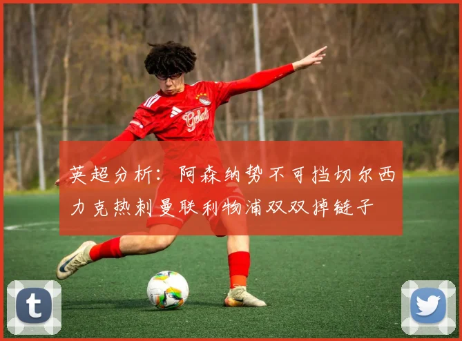 英超分析：阿森纳势不可挡切尔西力克热刺曼联利物浦双双掉链子