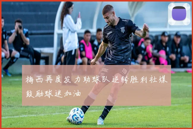 梅西再度发力助球队逆转胜利社媒鼓励球迷加油