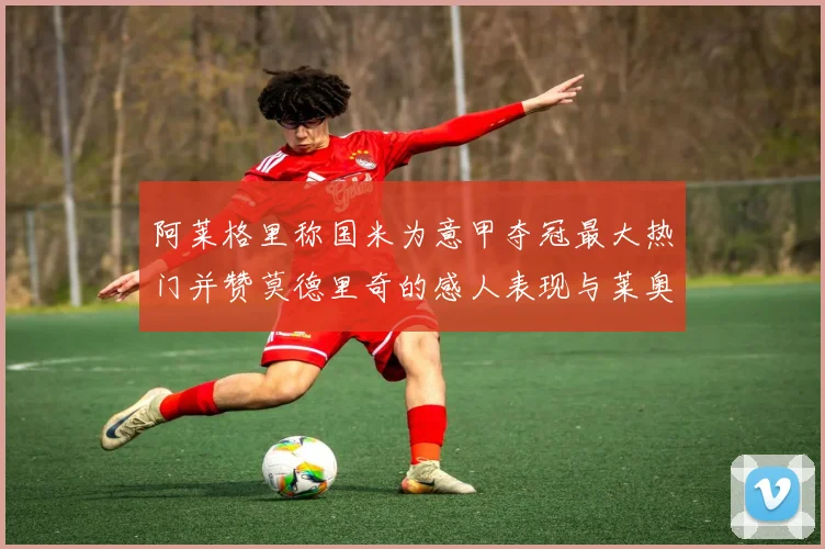 阿莱格里称国米为意甲夺冠最大热门并赞莫德里奇的感人表现与莱奥的务实转变