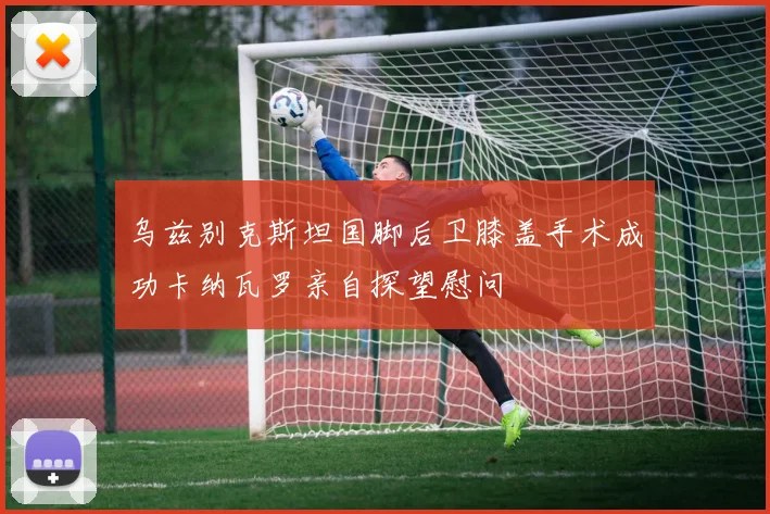 乌兹别克斯坦国脚后卫膝盖手术成功卡纳瓦罗亲自探望慰问