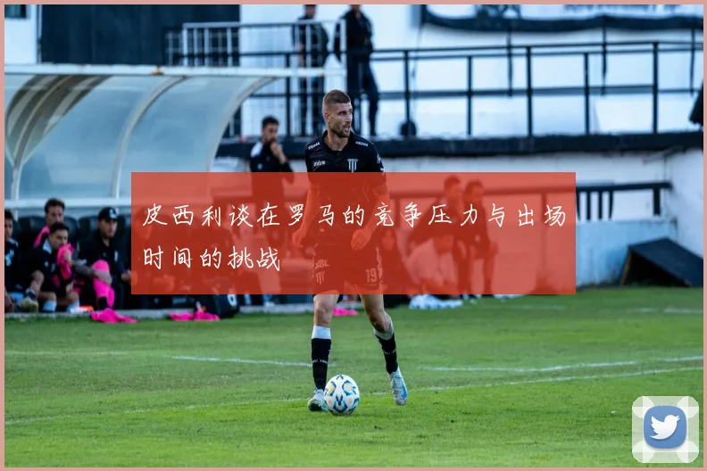 皮西利谈在罗马的竞争压力与出场时间的挑战