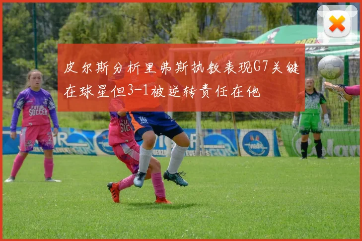 皮尔斯分析里弗斯执教表现G7关键在球星但3-1被逆转责任在他