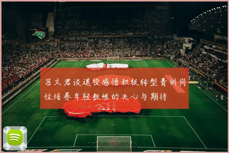 吕文君谈退役感悟积极转型青训岗位培养年轻教练的决心与期待