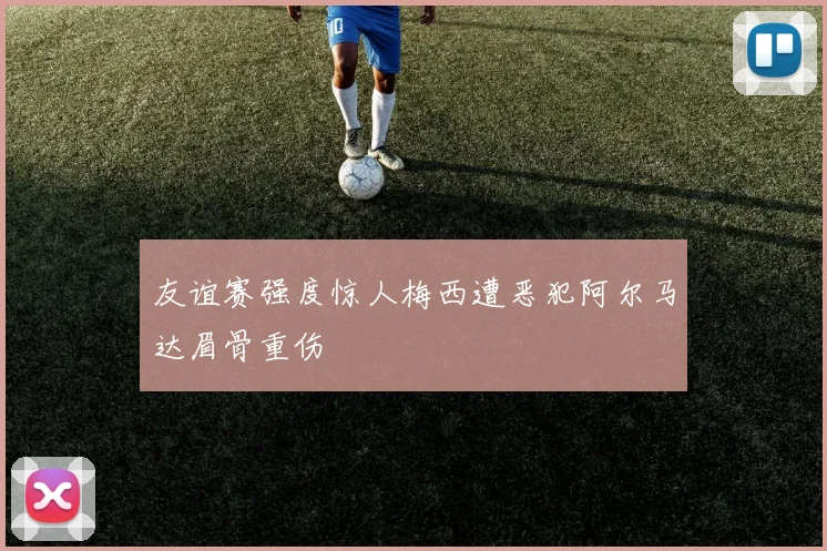 友谊赛强度惊人梅西遭恶犯阿尔马达眉骨重伤