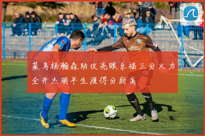 菜鸟杨瀚森助攻亮眼乐福三分火力全开杰明平生涯得分新高