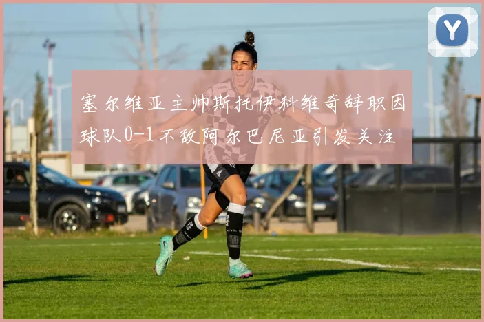塞尔维亚主帅斯托伊科维奇辞职因球队0-1不敌阿尔巴尼亚引发关注