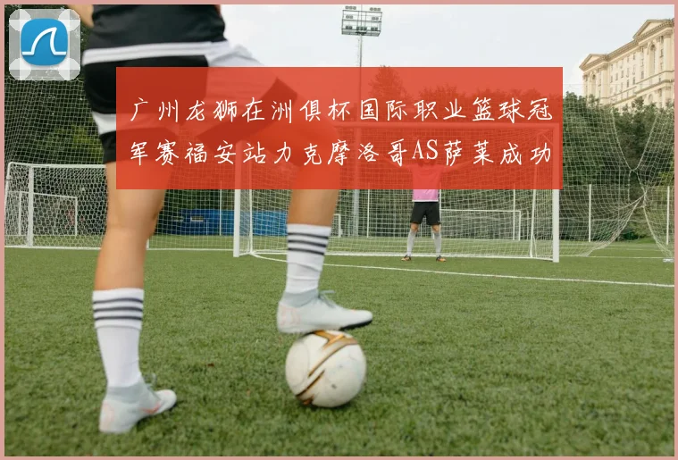 广州龙狮在洲俱杯国际职业篮球冠军赛福安站力克摩洛哥AS萨莱成功晋级