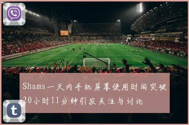 Shams一天内手机屏幕使用时间突破20小时11分钟引发关注与讨论