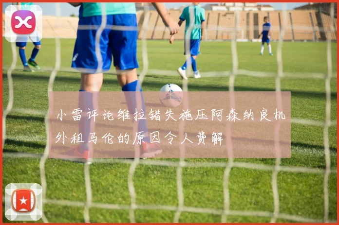 小雷评论维拉错失施压阿森纳良机外租马伦的原因令人费解