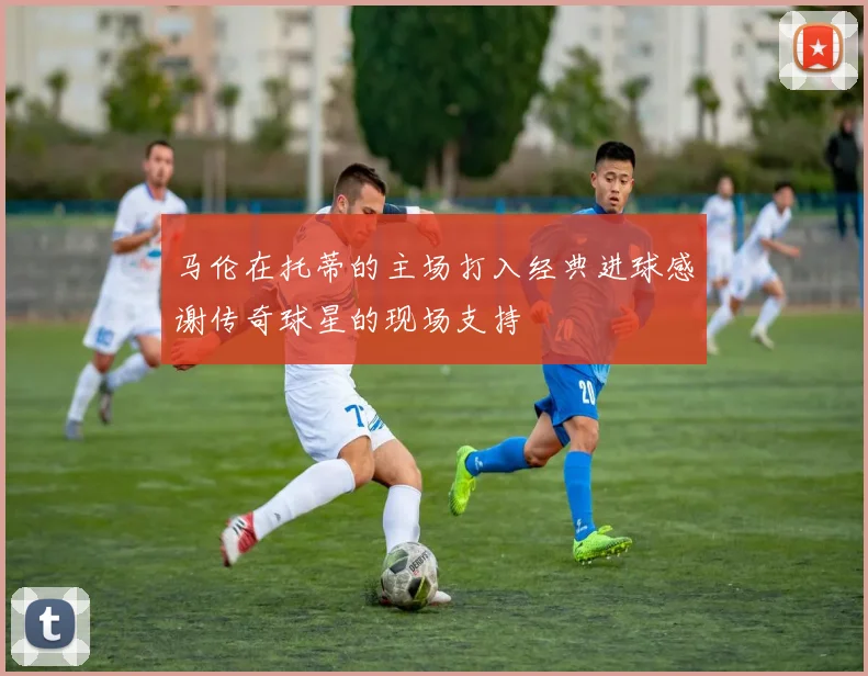 马伦在托蒂的主场打入经典进球感谢传奇球星的现场支持