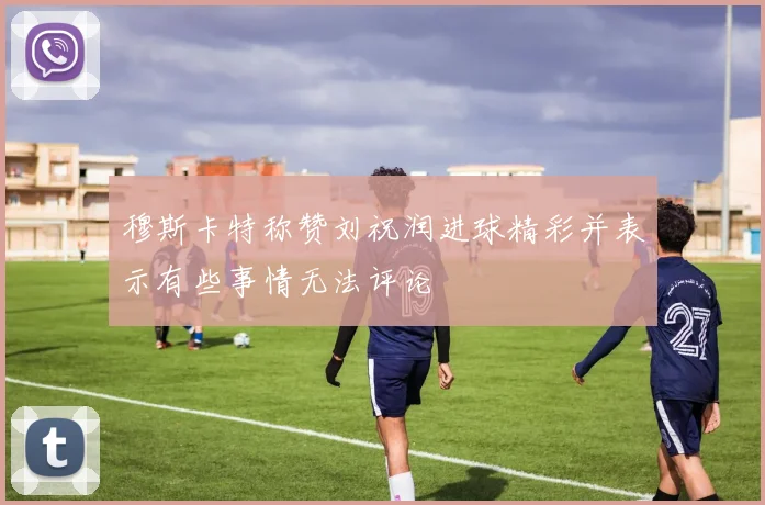 穆斯卡特称赞刘祝润进球精彩并表示有些事情无法评论
