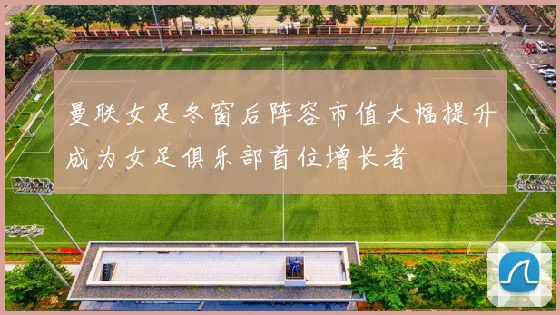 曼联女足冬窗后阵容市值大幅提升成为女足俱乐部首位增长者