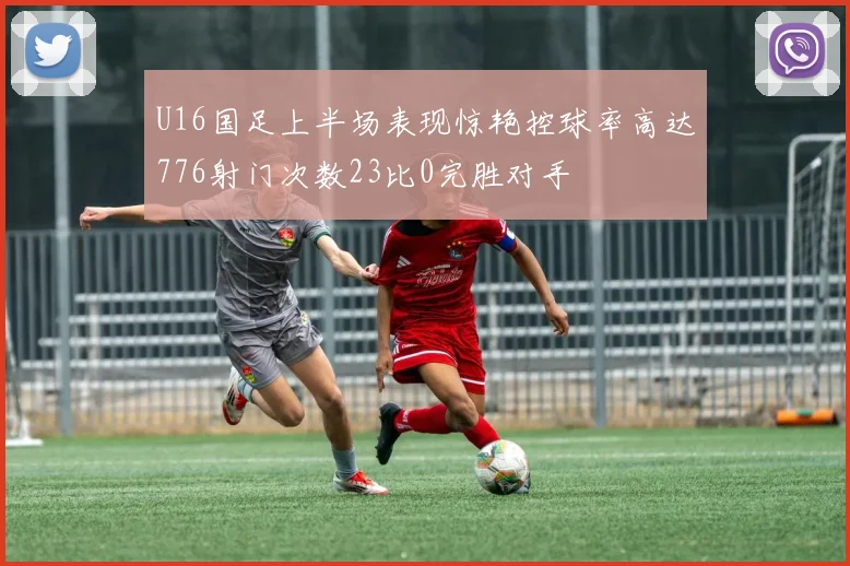 U16国足上半场表现惊艳控球率高达776射门次数23比0完胜对手