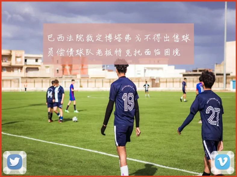 巴西法院裁定博塔弗戈不得出售球员偿债球队老板特克托面临困境