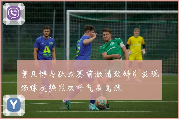 曾凡博与狄龙赛前激情致辞引发现场球迷热烈欢呼气氛高涨