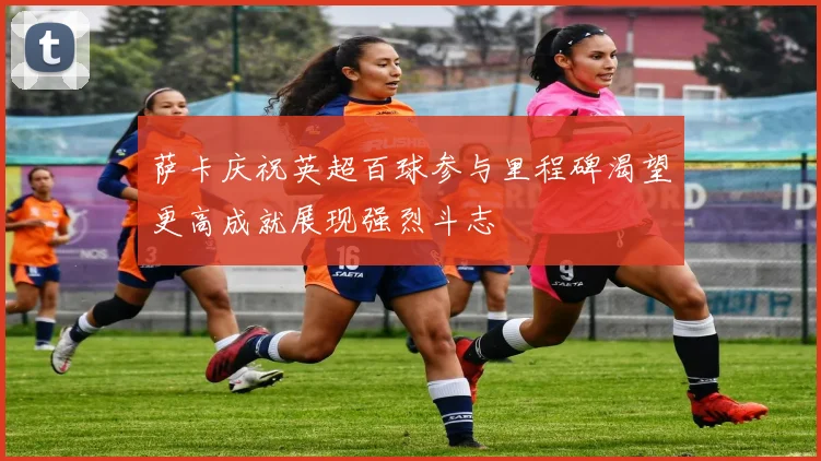 萨卡庆祝英超百球参与里程碑渴望更高成就展现强烈斗志