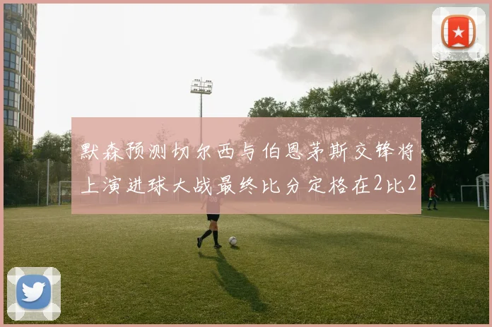 默森预测切尔西与伯恩茅斯交锋将上演进球大战最终比分定格在2比2