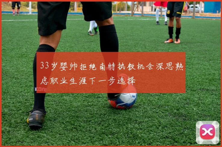 33岁婴帅拒绝南特执教机会深思熟虑职业生涯下一步选择