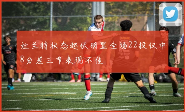 杜兰特状态起伏明显全场22投仅中8分差三节表现不佳