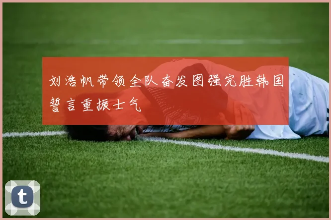 刘浩帆带领全队奋发图强完胜韩国誓言重振士气