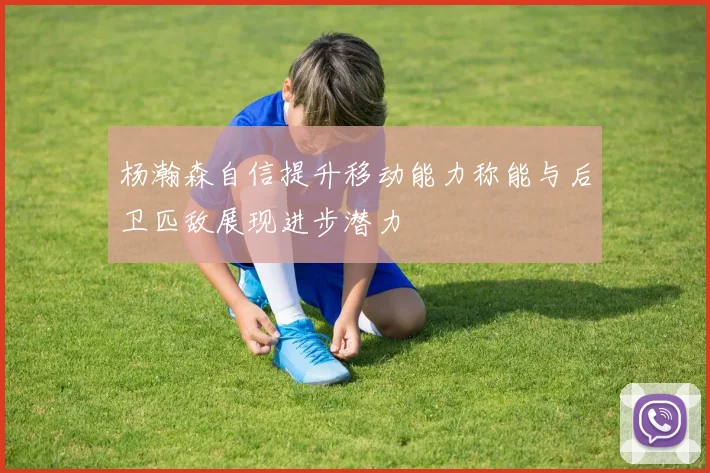 杨瀚森自信提升移动能力称能与后卫匹敌展现进步潜力