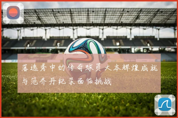 落选秀中的传奇球员大本辉煌成就与范乔丹纪录面临挑战