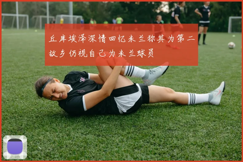 丘库埃泽深情回忆米兰称其为第二故乡仍视自己为米兰球员