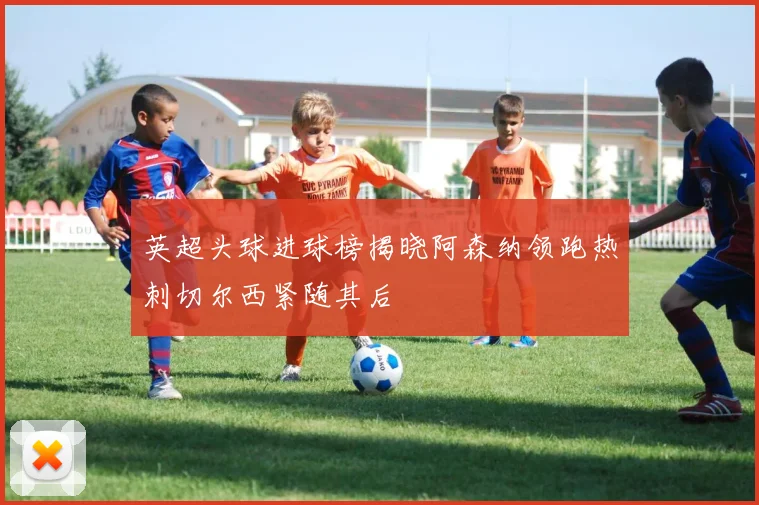 英超头球进球榜揭晓阿森纳领跑热刺切尔西紧随其后