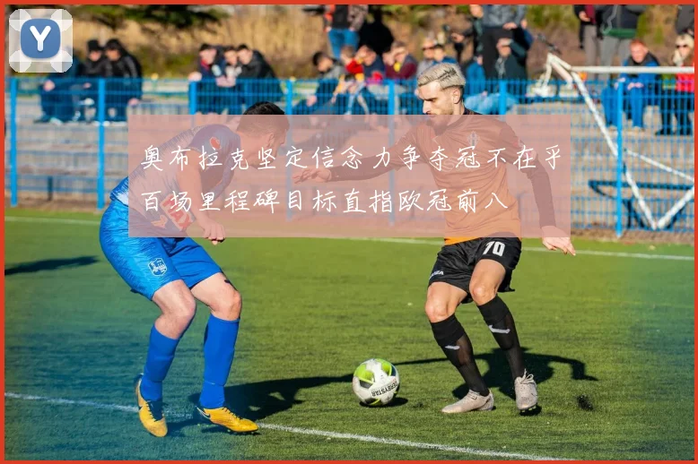 奥布拉克坚定信念力争夺冠不在乎百场里程碑目标直指欧冠前八
