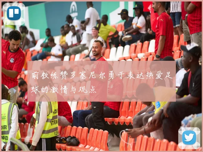 前教练赞罗塞尼尔勇于表达热爱足球的激情与观点