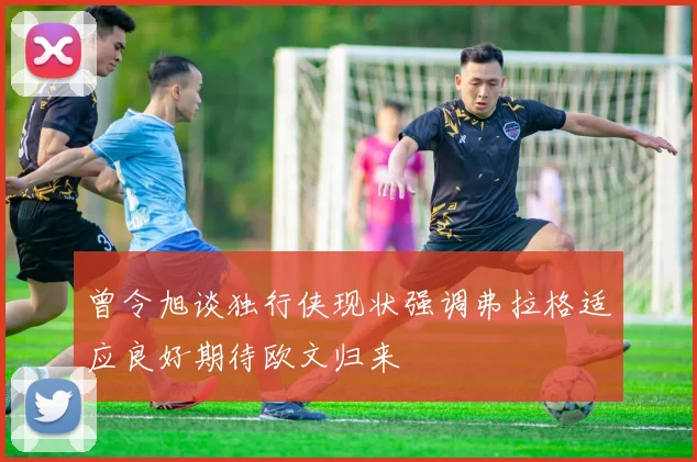 曾令旭谈独行侠现状强调弗拉格适应良好期待欧文归来