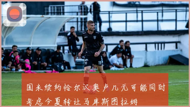 国米续约恰尔汉奥卢几无可能同时考虑今夏转让马库斯图拉姆