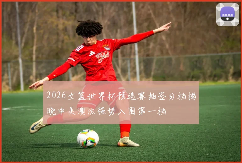 2026女篮世界杯预选赛抽签分档揭晓中美澳法强势入围第一档