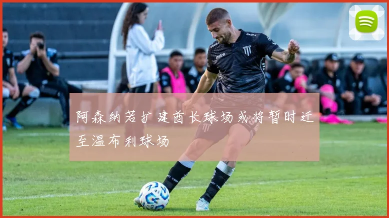 阿森纳若扩建酋长球场或将暂时迁至温布利球场