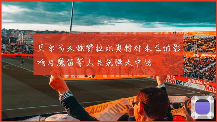 贝尔戈米称赞拉比奥特对米兰的影响与魔笛等人共筑强大中场