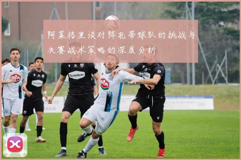 阿莱格里谈对阵孔蒂球队的挑战与决赛战术策略的深度分析