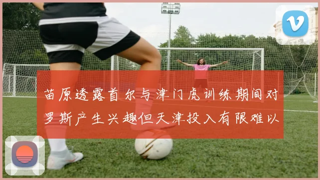 苗原透露首尔与津门虎训练期间对罗斯产生兴趣但天津投入有限难以引进