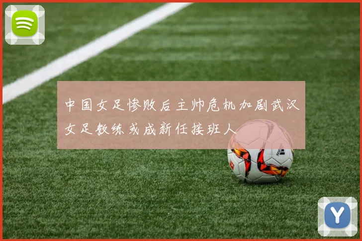 中国女足惨败后主帅危机加剧武汉女足教练或成新任接班人