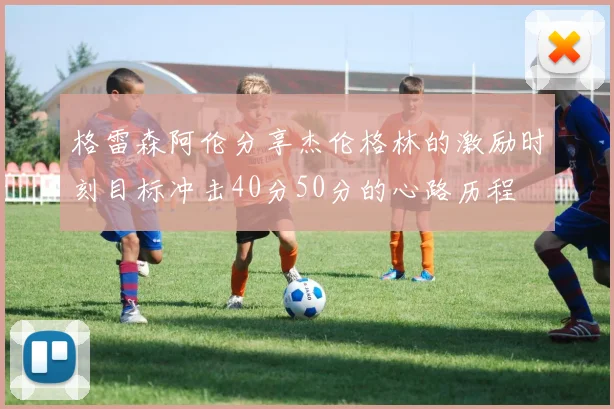 格雷森阿伦分享杰伦格林的激励时刻目标冲击40分50分的心路历程